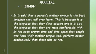 z
PRANJAL
SINGH
 It is said that a person’s mother tongue is the best
language they will ever learn. This is because it is
the language that they first acquire and it is also
the language that they are most comfortable with.
It has been proven time and time again that people
who know their mother tongue well, perform better
academically than those who do not.
1/3/2024
 