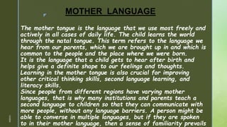 z
MOTHER LANGUAGE
The mother tongue is the language that we use most freely and
actively in all cases of daily life. The child learns the world
through the natal tongue. This term refers to the language we
hear from our parents, which we are brought up in and which is
common to the people and the place where we were born.
It is the language that a child gets to hear after birth and
helps give a definite shape to our feelings and thoughts.
Learning in the mother tongue is also crucial for improving
other critical thinking skills, second language learning, and
literacy skills.
Since people from different regions have varying mother
languages, that is why many institutions and parents teach a
second language to children so that they can communicate with
more people, without any language barriers. A person might be
able to converse in multiple languages, but if they are spoken
to in their mother language, then a sense of familiarity prevails
1/3/2024
 