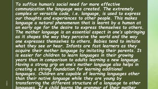 z
To suffice human’s social need for more effective
communication the language was created. The extremely
complex or versatile code, i.e. language, is used to express
our thoughts and experiences to other people. This makes
language a natural phenomenon that is learnt by a human at
an early age for the desire to express themselves to others.
The mother language is an essential aspect in one’s upbringing
as it shapes the way they perceive the world and the way
one expresses themselves to others. Babies tend to imitate
what they see or hear. Infants are fast learners as they
acquire their mother language by imitating their parents. It
is easier for children to learn languages in their growing
years than in comparison to adults learning a new language.
Having a strong grip on one’s mother language also helps in
creating a strong foundation for learning additional
languages. Children are capable of learning languages other
than their native language while they are young by
transferring the different structure of a language to other
languages. If a child learns the grammar of their mother
1/3/2024
 
