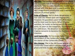 • Mrs Otis: The mother isn't scared of the ghost
and even asks him if he wants a remedy for his
stomach. “She is a very handsome middle-aged
woman with fine eyes and a superb profile. She
has a magnificent constitution and a wonderful
amount of animal spirits.”
• Duke of Chesire: He is a duke desperately in
love with the fifteen-year old Virginia Otis.
However, his guardians pack him off to Eton,
and he must wait to marry. When Virginia
vanishes, he insists on being part of the search
party. As soon as she reappears, he smothers
her with kisses. His devotion is rewarded, and
Virginia consents to become the Duchess of
Cheshire.
• Lord Canterville: He is a respectable
descendent of the Canterville family, that was
the owner of the Canterville Chase.
• Mrs.Umney: She is the old house-keeper of
Canterville Chase who is very terrified by the
ghost and tries to warn the family.
 