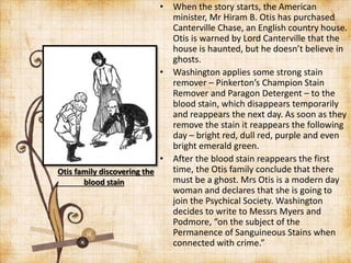 • When the story starts, the American
minister, Mr Hiram B. Otis has purchased
Canterville Chase, an English country house.
Otis is warned by Lord Canterville that the
house is haunted, but he doesn’t believe in
ghosts.
• Washington applies some strong stain
remover – Pinkerton’s Champion Stain
Remover and Paragon Detergent – to the
blood stain, which disappears temporarily
and reappears the next day. As soon as they
remove the stain it reappears the following
day – bright red, dull red, purple and even
bright emerald green.
• After the blood stain reappears the first
time, the Otis family conclude that there
must be a ghost. Mrs Otis is a modern day
woman and declares that she is going to
join the Psychical Society. Washington
decides to write to Messrs Myers and
Podmore, “on the subject of the
Permanence of Sanguineous Stains when
connected with crime.”
Otis family discovering the
blood stain
 