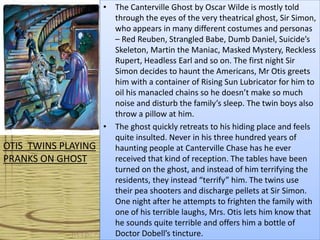 • The Canterville Ghost by Oscar Wilde is mostly told
through the eyes of the very theatrical ghost, Sir Simon,
who appears in many different costumes and personas
– Red Reuben, Strangled Babe, Dumb Daniel, Suicide’s
Skeleton, Martin the Maniac, Masked Mystery, Reckless
Rupert, Headless Earl and so on. The first night Sir
Simon decides to haunt the Americans, Mr Otis greets
him with a container of Rising Sun Lubricator for him to
oil his manacled chains so he doesn’t make so much
noise and disturb the family’s sleep. The twin boys also
throw a pillow at him.
• The ghost quickly retreats to his hiding place and feels
quite insulted. Never in his three hundred years of
haunting people at Canterville Chase has he ever
received that kind of reception. The tables have been
turned on the ghost, and instead of him terrifying the
residents, they instead “terrify” him. The twins use
their pea shooters and discharge pellets at Sir Simon.
One night after he attempts to frighten the family with
one of his terrible laughs, Mrs. Otis lets him know that
he sounds quite terrible and offers him a bottle of
Doctor Dobell’s tincture.
OTIS TWINS PLAYING
PRANKS ON GHOST
 