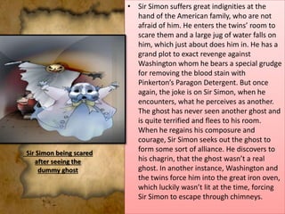 • Sir Simon suffers great indignities at the
hand of the American family, who are not
afraid of him. He enters the twins’ room to
scare them and a large jug of water falls on
him, which just about does him in. He has a
grand plot to exact revenge against
Washington whom he bears a special grudge
for removing the blood stain with
Pinkerton’s Paragon Detergent. But once
again, the joke is on Sir Simon, when he
encounters, what he perceives as another.
The ghost has never seen another ghost and
is quite terrified and flees to his room.
When he regains his composure and
courage, Sir Simon seeks out the ghost to
form some sort of alliance. He discovers to
his chagrin, that the ghost wasn’t a real
ghost. In another instance, Washington and
the twins force him into the great iron oven,
which luckily wasn’t lit at the time, forcing
Sir Simon to escape through chimneys.
Sir Simon being scared
after seeing the
dummy ghost
 