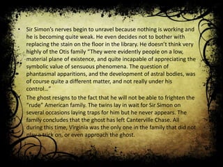 • Sir Simon’s nerves begin to unravel because nothing is working and
he is becoming quite weak. He even decides not to bother with
replacing the stain on the floor in the library. He doesn’t think very
highly of the Otis family “They were evidently people on a low,
material plane of existence, and quite incapable of appreciating the
symbolic value of sensuous phenomena. The question of
phantasmal apparitions, and the development of astral bodies, was
of course quite a different matter, and not really under his
control…”
• The ghost resigns to the fact that he will not be able to frighten the
“rude” American family. The twins lay in wait for Sir Simon on
several occasions laying traps for him but he never appears. The
family concludes that the ghost has left Canterville Chase. All
during this time, Virginia was the only one in the family that did not
play a trick on, or even approach the ghost.
 
