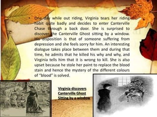• One day while out riding, Virginia tears her riding
habit quite badly and decides to enter Canterville
Chase through a back door. She is surprised to
discover the Canterville Ghost sitting by a window.
His disposition is that of someone suffering from
depression and she feels sorry for him. An interesting
dialogue takes place between them and during that
time, he admits that he killed his why and why, and
Virginia tells him that it is wrong to kill. She is also
upset because he stole her paint to replace the blood
stain and hence the mystery of the different colours
of “blood” is solved.
Virginia discovers
Canterville Ghost
Sitting by a window
 