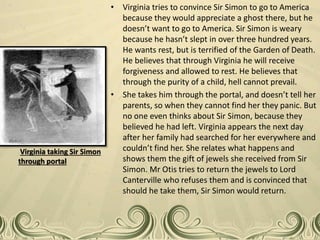 • Virginia tries to convince Sir Simon to go to America
because they would appreciate a ghost there, but he
doesn’t want to go to America. Sir Simon is weary
because he hasn’t slept in over three hundred years.
He wants rest, but is terrified of the Garden of Death.
He believes that through Virginia he will receive
forgiveness and allowed to rest. He believes that
through the purity of a child, hell cannot prevail.
• She takes him through the portal, and doesn’t tell her
parents, so when they cannot find her they panic. But
no one even thinks about Sir Simon, because they
believed he had left. Virginia appears the next day
after her family had searched for her everywhere and
couldn’t find her. She relates what happens and
shows them the gift of jewels she received from Sir
Simon. Mr Otis tries to return the jewels to Lord
Canterville who refuses them and is convinced that
should he take them, Sir Simon would return.
Virginia taking Sir Simon
through portal
 