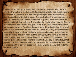 • The story is about a ghost which lives in a house. The ghost tries to scare
everybody who live in the house. He loves doing what he had done before to
all who live in the house. But everything is changes when a family from
America decided to live in the house. The family already knows that there is a
ghost in the house, but they do not believe in ghost. The family consist the
parents and their four children. The head of the family is Mr. Hiram B. Otis. He
is an American ambassador. The ghost plays many tricks to scare the family
but they do not work. The ghost does the same thing that he had done to all
families that lived in the house before. He thinks the family will get scared of
him and will move out from the house. All the tricks played by the ghost to
scare the family does not work, but the family plays the same game and the
ghost is scared by them. The only daughter in the family, Virginia is a kind-
hearted girl. She becomes a friend to the ghost. One day, the ghost says that
he wants to 'sleep‘ because he has not taken rest for three hundred years. He
considers death to be very peaceful. He takes Virginia along with him to the
Garden of Death.
 