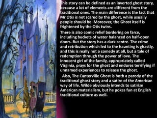 • This story can be defined as an inverted ghost story,
because a lot of elements are different from the
traditional ones. The main difference is the fact that
Mr Otis is not scared by the ghost, while usually
people should be. Moreover, the Ghost itself is
frightened by the Otis twins.
• There is also comic relief bordering on farce,
including buckets of water balanced on half-open
doors. But the story has a dark centre. The crime
and retribution which led to the haunting is ghastly,
and this is really not a comedy at all, but a tale of
redemption through the power of love. The
innocent girl of the family, appropriately called
Virginia, prays for the ghost and endures terrifying if
unnamed experiences to release the ghost.
• Also, The Canterville Ghost is both a parody of the
traditional ghost story and a satire of the American
way of life. Wilde obviously intends to satirize
American materialism, but he pokes fun at English
traditional culture as well.
 