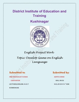 District Institute of Education and
Training
Kushinagar
English Project Work
Topic: Develop Game on English
Language
Submitted to: Submitted by:
Shri Dhananjay Kumar Arpita singh
Chaturvedi roll no:52
Lecturer,English, D.I.E.T d.el.ed 2018 4th
sem
Kushinagar
 