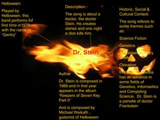 Dr. Stein Helloween: Played by Helloween, this band performs fof first time in1978 with the name of “Gentry” Author Dr. Stein is composed in 1988 and in that year appears in the album “Keepers of Seven Key Part II” And is composed by Michael Weikath , guitarrist of Helloween Description: The song is about a doctor, the doctor Stein. He creates clones and one night a clon kills him. Historic, Social & Cultural Context: The song referes to some themes such as: Science Fiction Genetics  Frankstein by Mary Shelley Clonation In the 80’s, science has an advance in some fields of  Genetics, Informartics and Computing Science.  Dr. Stein is a parodie of doctor Frankstein 