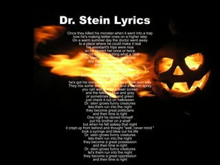 Dr. Stein Lyrics Once they killed his monster when it went into a trap now he's making better ones on a higher step On a warm summer day the doctor went away to a place where he could make it real his assistant's hips were nice so he cloned her once or twice now his hips are aching what a deal Dr. stein grows funny creatures lets them run into the night they become great rock musicians and their time is right Sometimes when he's feeling bored he's calling it a day he's got his computer and they do in their own way They mix some dna, some skin and a certain spray you can watch it on a laser screen and the fellow's blue and gray or sometimes pink and green just check it out on halloween Dr. stein grows funny creatures lets them run into the night they become great politicians and their time is right One night he cloned himself put his brother on a shelf but when he fell asleep that night it crept up from behind and thought "well, never mind " took a syringe and blew out his life Dr. stein grows funny creatures lets them run into the night they become a great possession and their time is right Dr. stein grows funny creatures let's them run into the night they become a great oppression and their time is right 