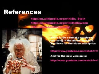 References http://en.wikipedia.org/wiki/Dr._Stein http://en.wikipedia.org/wiki/Helloween http://www.helloween.org/ There´s too a remake version of this song in the album unarmed. The links for the video with lyrics is: http://www.youtube.com/watch?v=5aLAFz7Mbr4 And for the new version is: http://www.youtube.com/watch?v=5yUihyOKxww&feature=related 