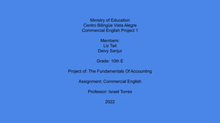 Ministry of Education
Centro Bilingüe Vista Alegre
Commercial English Project 1
Members:
Liz Tait
Deivy Sanjur
Grade: 10th E
Project of: The Fundamentals Of Accounting
Assignment: Commercial English
Professor: Israel Torres
2022
 