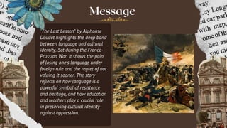 Message
"The Last Lesson" by Alphonse
Daudet highlights the deep bond
between language and cultural
identity. Set during the Franco-
Prussian War, it shows the pain
of losing one's language under
foreign rule and the regret of not
valuing it sooner. The story
reflects on how language is a
powerful symbol of resistance
and heritage, and how education
and teachers play a crucial role
in preserving cultural identity
against oppression.
 