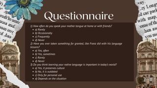 Questionnaire
1) How often do you speak your mother tongue at home or with friends?
a) Rarely
b) Occasionally
c) Frequently
d) Never
2) Have you ever taken something for granted, like Franz did with his language
lessons?
a) Yes, often
b) Yes, sometimes
c) Rarely
d) Never
3) Do you think learning your native language is important in today’s world?
a) Yes, it preserves culture
b) No, it is outdated
c) Only for personal use
d) Depends on the situation
 