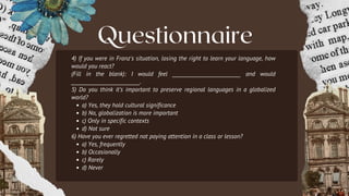 Questionnaire
4) If you were in Franz's situation, losing the right to learn your language, how
would you react?
(Fill in the blank): I would feel ___________________________ and would
___________________________.
5) Do you think it’s important to preserve regional languages in a globalized
world?
a) Yes, they hold cultural significance
b) No, globalization is more important
c) Only in specific contexts
d) Not sure
6) Have you ever regretted not paying attention in a class or lesson?
a) Yes, frequently
b) Occasionally
c) Rarely
d) Never
 