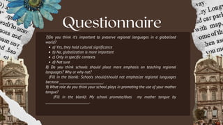 Questionnaire
7)Do you think it’s important to preserve regional languages in a globalized
world?
a) Yes, they hold cultural significance
b) No, globalization is more important
c) Only in specific contexts
d) Not sure
8) Do you think schools should place more emphasis on teaching regional
languages? Why or why not?
(Fill in the blank): Schools should/should not emphasize regional languages
because ___________________________.
9) What role do you think your school plays in promoting the use of your mother
tongue?
(Fill in the blank): My school promote/does my mother tongue by
___________________________.
 