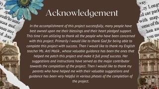 Acknowledgement
In the accomplishment of this project successfully, many people have
best owned upon me their blessings and their heart pledged support.
This time I am utilizing to thank all the people who have been concerned
with this project. Primarily I would like to thank God for being able to
complete this project with success. Then I would like to thank my English
teacher Ms. Arti Malik , whose valuable guidance has been the ones that
helped me patch this project and make it full proof success. Her
suggestions and instructions have served as the major contributor
towards the completion of the project. Then I would like to thank my
parents who have helped me with their valuable suggestions and
guidance has been very helpful in various phases of the completion of
the project.
 