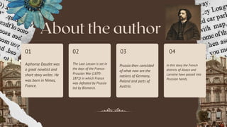 About the author
01 03 04
02
Alphonse Daudet was
a great novelist and
short story writer. He
was born in Nimes,
France.
The Last Lesson is set in
the days of the Franco-
Prussian War (1870-
1871) in which France
was defeated by Prussia
led by Bismarck.
In this story the French
districts of Alsace and
Lorraine have passed into
Prussian hands,
Prussia then consisted
of what now are the
nations of Germany,
Poland and parts of
Austria.
 