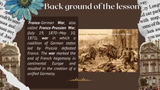 Back ground of the lesson
¨Franco-German War, also
called Franco-Prussian War,
(July 19, 1870–May 10,
1871), war in which a
coalition of German states
led by Prussia defeated
France. The war marked the
end of French hegemony in
continental Europe and
resulted in the creation of a
unified Germany.
 