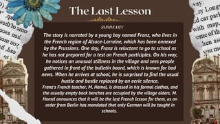 The Last Lesson
SUMMARY
The story is narrated by a young boy named Franz, who lives in
the French region of Alsace-Lorraine, which has been annexed
by the Prussians. One day, Franz is reluctant to go to school as
he has not prepared for a test on French participles. On his way,
he notices an unusual stillness in the village and sees people
gathered in front of the bulletin board, which is known for bad
news. When he arrives at school, he is surprised to find the usual
hustle and bustle replaced by an eerie silence.
Franz's French teacher, M. Hamel, is dressed in his formal clothes, and
the usually empty back benches are occupied by the village elders. M.
Hamel announces that it will be the last French lesson for them, as an
order from Berlin has mandated that only German will be taught in
schools.
 