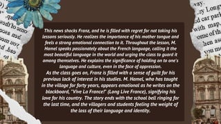 This news shocks Franz, and he is filled with regret for not taking his
lessons seriously. He realizes the importance of his mother tongue and
feels a strong emotional connection to it. Throughout the lesson, M.
Hamel speaks passionately about the French language, calling it the
most beautiful language in the world and urging the class to guard it
among themselves. He explains the significance of holding on to one's
language and culture, even in the face of oppression.
As the class goes on, Franz is filled with a sense of guilt for his
previous lack of interest in his studies. M. Hamel, who has taught
in the village for forty years, appears emotional as he writes on the
blackboard, "Vive La France!" (Long Live France), signifying his
love for his country. The story ends with the school bell ringing for
the last time, and the villagers and students feeling the weight of
the loss of their language and identity.
 