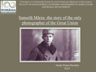 UNIVERSITY OF AGRONOMIC SCIENCES AND VETERINARY MEDICINE OF BUCHAREST
FACULTY OF MANAGEMENT, ECONOMIC ENGINEERING IN AGRICULTURE
AND RURAL DEVELOPMENT
Samoilă Mârza -the story of the only
photographer of the Great Union
Vasile Elena-Nicoleta
8315
 