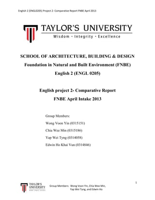 English 2 (ENGL0205) Project 2- Comparative Report FNBE April 2013

SCHOOL OF ARCHITECTURE, BUILDING & DESIGN
Foundation in Natural and Built Environment (FNBE)
English 2 (ENGL 0205)

English project 2- Comparative Report
FNBE April Intake 2013

Group Members:
Wong Voon Yin (0315151)
Chia Wee Min (0315186)
Yap Wei Tyng (0314058)
Edwin Ho Khai Vun (0314846)

1
Group Members: Wong Voon Yin, Chia Wee Min,
Yap Wei Tyng, and Edwin Ho

 