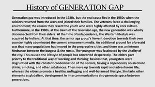 History of GENERATION GAP
Generation gap was introduced in the 1920s, but the real cause lies in the 1950s when the
soldiers returned from the wars and joined their families. The veterans faced a challenging
environment; the reason they resent the youth who were highly affected by rock culture.
Furthermore, in the 1980s, at the dawn of the television age, the new generation was wholly
disconnected from their elders. At the time of independence, the Western lifestyle was
acquired by Indians. At that time, the senior age group's fervent devotion towards their own
country highly abominated the current amusement media. An additional ground for aforesaid
was that many populations had moved to the progressive cities, and there was an intense
hindrance between the burgess & the rustic. The youngster was fascinated by the vitality of
the city. This caused the lifestyle of people has converted desperately. The elders gave
priority to the traditional way of working and thinking; besides that, youngsters were
disgruntled with the constant condemnation of the seniors, having a dependency on alcoholic
drinks, smoking, and other substances. They move up towards rapid and adventurous life,
whereas the elders promote a healthy, unflagging and well-balanced lifestyle. Similarly, other
elements as globalism, development in intercommunications also generate space between
generations.
 