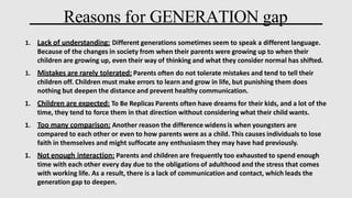Reasons for GENERATION gap
1. Lack of understanding: Different generations sometimes seem to speak a different language.
Because of the changes in society from when their parents were growing up to when their
children are growing up, even their way of thinking and what they consider normal has shifted.
1. Mistakes are rarely tolerated: Parents often do not tolerate mistakes and tend to tell their
children off. Children must make errors to learn and grow in life, but punishing them does
nothing but deepen the distance and prevent healthy communication.
1. Children are expected: To Be Replicas Parents often have dreams for their kids, and a lot of the
time, they tend to force them in that direction without considering what their child wants.
1. Too many comparison: Another reason the difference widens is when youngsters are
compared to each other or even to how parents were as a child. This causes individuals to lose
faith in themselves and might suffocate any enthusiasm they may have had previously.
1. Not enough interaction: Parents and children are frequently too exhausted to spend enough
time with each other every day due to the obligations of adulthood and the stress that comes
with working life. As a result, there is a lack of communication and contact, which leads the
generation gap to deepen.
 