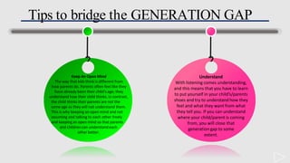 Tips to bridge the GENERATION GAP
Understand
With listening comes understanding,
and this means that you have to learn
to put yourself in your child’s/parents
shoes and try to understand how they
feel and what they want from what
they tell you. If you can understand
where your child/parent is coming
from, you will close that
generation gap to some
extent.
Keep An Open Mind
The way that kids think is different from
how parents do. Parents often feel like they
have already been their child's age; they
understand how their child thinks. In contrast,
the child thinks their parents are not the
same age as they will not understand them.
This is why keeping an open mind and not
assuming and talking to each other freely
and keeping an open mind so that parents
and children can understand each
other better.
 