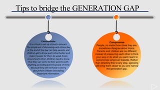Tips to bridge the GENERATION GAP
Compromise
People, no matter how close they are,
sometimes disagree about topics.
Parents and children are no different;
instead of pressuring each other to think
your way or do what you want, learn to
compromise wherever feasible. Rather
than directing their every step, agreeing
will bring them closer to you and narrow
the generation gap.
Communicate
It is critical to set up a time to interact.
The simple act of discussingeach others day
at the end of the day can help parents and
children get to know each other better and
make it easier for them to speak freely
around each other. Children need to know
that they can come to their parents with
anything, providing parents peace of mind
because they will not have to worry
about their children concealing
importantinformation.
 