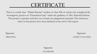 CERTIFICATE
This is to certify that “ Daksh Sharma” student of class XII of science has completed the
investigatory project on “Generation Gap” under the guidance of Mrs. Santoshi Kshetri.
This project is genuine and does not contain any plagiarized materials. The references
taken in this project have been declared at the end of this report.
Signature Signature
(PRINCIPAL) (SUBJECT TEACHER)
Signature
(EXAMINER)
 