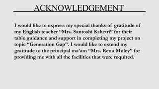 ACKNOWLEDGEMENT
I would like to express my special thanks of gratitude of
my English teacher “Mrs. Santoshi Kshetri” for their
table guidance and support in completing my project on
topic “Generation Gap”. I would like to extend my
gratitude to the principal ma’am “Mrs. Renu Muley” for
providing me with all the facilities that were required.
 