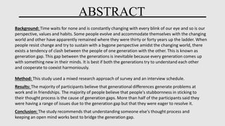 ABSTRACT
Background: Time waits for none and is constantly changing with every blink of our eye and so is our
perspective, values and habits. Some people evolve and accommodate themselves with the changing
world and other have apparently remained where they were thirty or forty years up the ladder. When
people resist change and try to sustain with a bygone perspective amidst the changing world, there
exists a tendency of clash between the people of one generation with the other. This is known as
generation gap. This gap between the generations is inevitable because every generation comes up
with something new in their minds. It is best if both the generations try to understand each other
and cooperate to coexist harmoniously.
Method: This study used a mixed research approach of survey and an interview schedule.
Results: The majority of participants believe that generational differences generate problems at
work and in friendships. The majority of people believe that people's stubbornness in sticking to
their thought process is the cause of generation gaps. More than half of the participants said they
were having a range of issues due to the generation gap but that they were eager to resolve it.
Conclusion: The study recommends that understanding someone else's thought process and
keeping an open mind works best to bridge the generation gap.
 