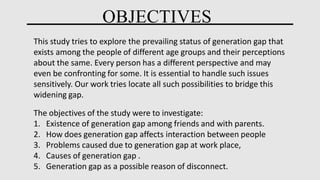 OBJECTIVES
This study tries to explore the prevailing status of generation gap that
exists among the people of different age groups and their perceptions
about the same. Every person has a different perspective and may
even be confronting for some. It is essential to handle such issues
sensitively. Our work tries locate all such possibilities to bridge this
widening gap.
The objectives of the study were to investigate:
1. Existence of generation gap among friends and with parents.
2. How does generation gap affects interaction between people
3. Problems caused due to generation gap at work place,
4. Causes of generation gap .
5. Generation gap as a possible reason of disconnect.
 