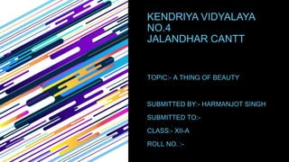 KENDRIYA VIDYALAYA
NO.4
JALANDHAR CANTT
TOPIC:- A THING OF BEAUTY
SUBMITTED BY:- HARMANJOT SINGH
SUBMITTED TO:-
CLASS:- XII-A
ROLL NO. :-
 