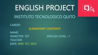 ENGLISH PROJECT
INSTITUTO TECNOLOGICO QUITO
CAREER:
ELEMENTARY CONTENTS
NAME:
SEMESTER: 1ST ENGLISH LEVEL : 1
TEACHER:
DATE: MAY 1ST, 2023
 