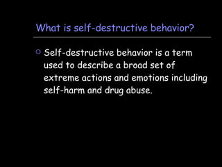 What is self-destructive behavior? Self-destructive behavior is a term used to describe a broad set of extreme actions and emotions including self-harm and drug abuse. 
