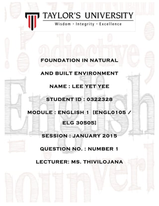  
FOUNDATION IN NATURAL
AND BUILT ENVIRONMENT
NAME : LEE YET YEE
STUDENT ID : 0322328
MODULE : ENGLISH 1 [ENGL0105 /
ELG 30505]
SESSION : JANUARY 2015
QUESTION NO. : NUMBER 1
LECTURER: MS. THIVILOJANA
 
