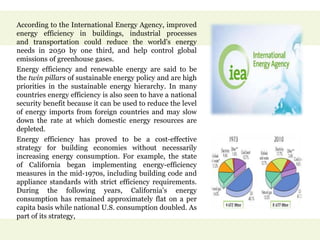 According to the International Energy Agency, improved
energy efficiency in buildings, industrial processes
and transportation could reduce the world's energy
needs in 2050 by one third, and help control global
emissions of greenhouse gases.
Energy efficiency and renewable energy are said to be
the twin pillars of sustainable energy policy and are high
priorities in the sustainable energy hierarchy. In many
countries energy efficiency is also seen to have a national
security benefit because it can be used to reduce the level
of energy imports from foreign countries and may slow
down the rate at which domestic energy resources are
depleted.
Energy efficiency has proved to be a cost-effective
strategy for building economies without necessarily
increasing energy consumption. For example, the state
of California began implementing energy-efficiency
measures in the mid-1970s, including building code and
appliance standards with strict efficiency requirements.
During the following years, California's energy
consumption has remained approximately flat on a per
capita basis while national U.S. consumption doubled. As
part of its strategy,
 