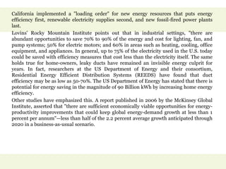 California implemented a "loading order" for new energy resources that puts energy
efficiency first, renewable electricity supplies second, and new fossil-fired power plants
last.
Lovins' Rocky Mountain Institute points out that in industrial settings, "there are
abundant opportunities to save 70% to 90% of the energy and cost for lighting, fan, and
pump systems; 50% for electric motors; and 60% in areas such as heating, cooling, office
equipment, and appliances. In general, up to 75% of the electricity used in the U.S. today
could be saved with efficiency measures that cost less than the electricity itself. The same
holds true for home-owners, leaky ducts have remained an invisible energy culprit for
years. In fact, researchers at the US Department of Energy and their consortium,
Residential Energy Efficient Distribution Systems (REEDS) have found that duct
efficiency may be as low as 50-70%. The US Department of Energy has stated that there is
potential for energy saving in the magnitude of 90 Billion kWh by increasing home energy
efficiency.
Other studies have emphasized this. A report published in 2006 by the McKinsey Global
Institute, asserted that "there are sufficient economically viable opportunities for energy-
productivity improvements that could keep global energy-demand growth at less than 1
percent per annum"—less than half of the 2.2 percent average growth anticipated through
2020 in a business-as-usual scenario.
 