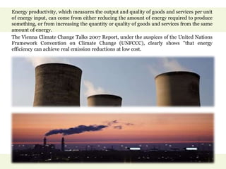 Energy productivity, which measures the output and quality of goods and services per unit
of energy input, can come from either reducing the amount of energy required to produce
something, or from increasing the quantity or quality of goods and services from the same
amount of energy.
The Vienna Climate Change Talks 2007 Report, under the auspices of the United Nations
Framework Convention on Climate Change (UNFCCC), clearly shows "that energy
efficiency can achieve real emission reductions at low cost.
 