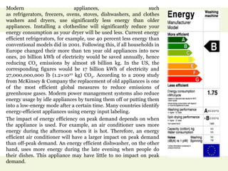 Modern appliances, such
as refrigerators, freezers, ovens, stoves, dishwashers, and clothes
washers and dryers, use significantly less energy than older
appliances. Installing a clothesline will significantly reduce your
energy consumption as your dryer will be used less. Current energy
efficient refrigerators, for example, use 40 percent less energy than
conventional models did in 2001. Following this, if all households in
Europe changed their more than ten year old appliances into new
ones, 20 billion kWh of electricity would be saved annually, hence
reducing CO2 emissions by almost 18 billion kg. In the US, the
corresponding figures would be 17 billion kWh of electricity and
27,000,000,000 lb (1.2×1010 kg) CO2. According to a 2009 study
from McKinsey & Company the replacement of old appliances is one
of the most efficient global measures to reduce emissions of
greenhouse gases. Modern power management systems also reduce
energy usage by idle appliances by turning them off or putting them
into a low-energy mode after a certain time. Many countries identify
energy-efficient appliances using energy input labeling.
The impact of energy efficiency on peak demand depends on when
the appliance is used. For example, an air conditioner uses more
energy during the afternoon when it is hot. Therefore, an energy
efficient air conditioner will have a larger impact on peak demand
than off-peak demand. An energy efficient dishwasher, on the other
hand, uses more energy during the late evening when people do
their dishes. This appliance may have little to no impact on peak
demand.
 