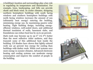 A building’s location and surroundings play a key role
in regulating its temperature and illumination. For
example, trees, landscaping, and hills can provide
shade and block wind. In cooler climates, designing
northern hemisphere buildings with south facing
windows and southern hemisphere buildings with
north facing windows increases the amount of sun
(ultimately heat energy) entering the building,
minimizing energy use, by maximizing passive solar
heating. Tight building design, including energy-
efficient windows, well-sealed doors, and additional
thermal insulation of walls, basement slabs, and
foundations can reduce heat loss by 25 to 50 percent.
Dark roofs may become up to 39 C° (70 F°) hotter
than the most reflective white surfaces, and they
transmit some of this additional heat inside the
building. US Studies have shown that lightly colored
roofs use 40 percent less energy for cooling than
buildings with darker roofs. White roof systems save
more energy in sunnier climates. Advanced electronic
heating and cooling systems can moderate energy
consumption and improve the comfort of people in
the building.
 