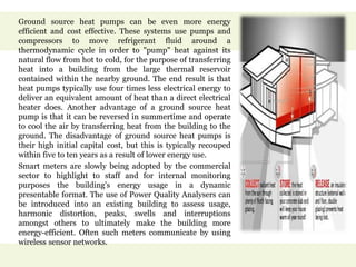 Ground source heat pumps can be even more energy
efficient and cost effective. These systems use pumps and
compressors to move refrigerant fluid around a
thermodynamic cycle in order to "pump" heat against its
natural flow from hot to cold, for the purpose of transferring
heat into a building from the large thermal reservoir
contained within the nearby ground. The end result is that
heat pumps typically use four times less electrical energy to
deliver an equivalent amount of heat than a direct electrical
heater does. Another advantage of a ground source heat
pump is that it can be reversed in summertime and operate
to cool the air by transferring heat from the building to the
ground. The disadvantage of ground source heat pumps is
their high initial capital cost, but this is typically recouped
within five to ten years as a result of lower energy use.
Smart meters are slowly being adopted by the commercial
sector to highlight to staff and for internal monitoring
purposes the building's energy usage in a dynamic
presentable format. The use of Power Quality Analysers can
be introduced into an existing building to assess usage,
harmonic distortion, peaks, swells and interruptions
amongst others to ultimately make the building more
energy-efficient. Often such meters communicate by using
wireless sensor networks.
 