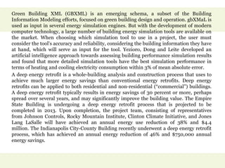 Green Building XML (GBXML) is an emerging schema, a subset of the Building
Information Modeling efforts, focused on green building design and operation. gbXMaL is
used as input in several energy simulation engines. But with the development of modern
computer technology, a large number of building energy simulation tools are available on
the market. When choosing which simulation tool to use in a project, the user must
consider the tool's accuracy and reliability, considering the building information they have
at hand, which will serve as input for the tool. Yezioro, Dong and Leite developed an
artificial intelligence approach towards assessing building performance simulation results
and found that more detailed simulation tools have the best simulation performance in
terms of heating and cooling electricity consumption within 3% of mean absolute error.
A deep energy retrofit is a whole-building analysis and construction process that uses to
achieve much larger energy savings than conventional energy retrofits. Deep energy
retrofits can be applied to both residential and non-residential (“commercial”) buildings.
A deep energy retrofit typically results in energy savings of 30 percent or more, perhaps
spread over several years, and may significantly improve the building value. The Empire
State Building is undergoing a deep energy retrofit process that is projected to be
completed in 2013. Upon completion, the project team, consisting of representatives
from Johnson Controls, Rocky Mountain Institute, Clinton Climate Initiative, and Jones
Lang LaSalle will have achieved an annual energy use reduction of 38% and $4.4
million. The Indianapolis City-County Building recently underwent a deep energy retrofit
process, which has achieved an annual energy reduction of 46% and $750,000 annual
energy savings.
 