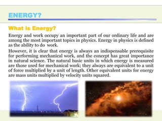 ENERGY?
What is Energy?
Energy and work occupy an important part of our ordinary life and are
among the most important topics in physics. Energy in physics is defined
as the ability to do work.
However, it is clear that energy is always an indispensable prerequisite
for performing mechanical work, and the concept has great importance
in natural science. The natural basic units in which energy is measured
are those used for mechanical work; they always are equivalent to a unit
of force multiplied by a unit of length. Other equivalent units for energy
are mass units multiplied by velocity units squared.
 