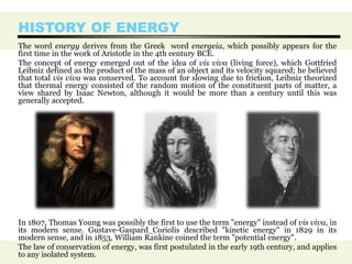 HISTORY OF ENERGY
The word energy derives from the Greek word energeia, which possibly appears for the
first time in the work of Aristotle in the 4th century BCE.
The concept of energy emerged out of the idea of vis viva (living force), which Gottfried
Leibniz defined as the product of the mass of an object and its velocity squared; he believed
that total vis viva was conserved. To account for slowing due to friction, Leibniz theorized
that thermal energy consisted of the random motion of the constituent parts of matter, a
view shared by Isaac Newton, although it would be more than a century until this was
generally accepted.
In 1807, Thomas Young was possibly the first to use the term "energy" instead of vis viva, in
its modern sense. Gustave-Gaspard Coriolis described "kinetic energy" in 1829 in its
modern sense, and in 1853, William Rankine coined the term "potential energy".
The law of conservation of energy, was first postulated in the early 19th century, and applies
to any isolated system.
 