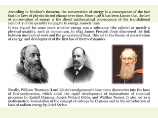 According to Noether's theorem, the conservation of energy is a consequence of the fact
that the laws of physics do not change over time. Since 1918 it has been known that the law
of conservation of energy is the direct mathematical consequence of the translational
symmetry of the quantity conjugate to energy, namely time.
It was argued for some years whether energy was a substance (the caloric) or merely a
physical quantity, such as momentum. In 1845 James Prescott Joule discovered the link
between mechanical work and the generation of heat. This led to the theory of conservation
of energy, and development of the first law of thermodynamics.
Finally, William Thomson (Lord Kelvin) amalgamated these many discoveries into the laws
of thermodynamics, which aided the rapid development of explanations of chemical
processes by Rudolf Clausius, Josiah Willard Gibbs, and Walther Nernst. It also led to a
mathematical formulation of the concept of entropy by Clausius and to the introduction of
laws of radiant energy by Jožef Stefan.
 